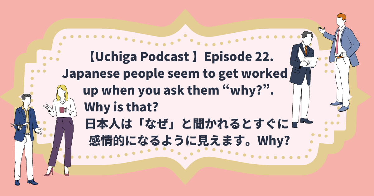 2名づつ両端にビジネスマンが話し合っているイラストがある。フレーム内に「【Uchiga Podcast 】Episode 22. Japanese people seem to get worked up when you ask them “why?”. Why is that? 日本人は「なぜ」と聞かれるとすぐに 感情的になるように見えます。Why?」と書かれている。